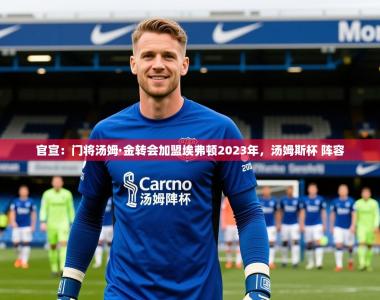 2025乐鱼体育下载官宣：门将汤姆·金转会加盟埃弗顿2023年，汤姆斯杯 阵容