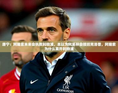 2025乐鱼体育在线唐宁：阿隆索未来会执教利物浦，本以为阿莫林会接班克洛普，阿隆索为什么离开利物浦