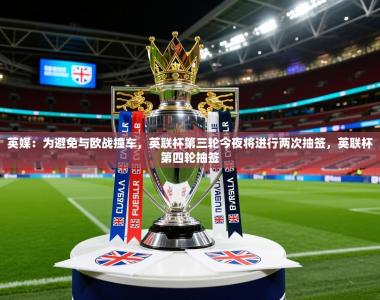 2025乐鱼体育在线英媒：为避免与欧战撞车，英联杯第三轮今夜将进行两次抽签，英联杯第四轮抽签