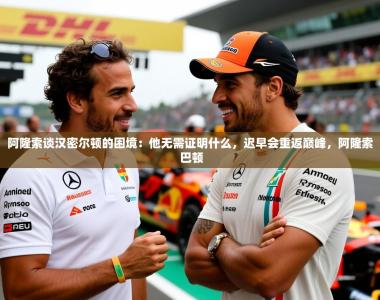 2025乐鱼体育app下载官网(中国)阿隆索谈汉密尔顿的困境：他无需证明什么，迟早会重返巅峰，阿隆索 巴顿