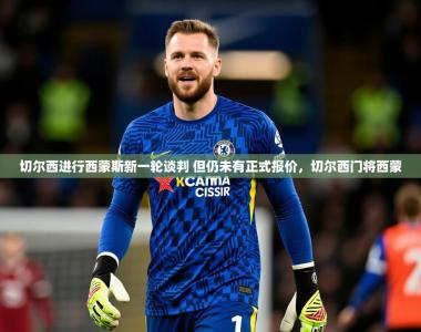2025乐鱼体育app官网登录入口切尔西进行西蒙斯新一轮谈判 但仍未有正式报价，切尔西门将西蒙