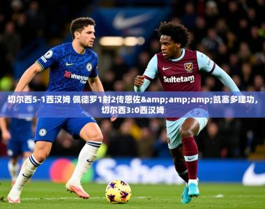 2025乐鱼体育 vip 注册切尔西5-1西汉姆 佩德罗1射2传恩佐&amp;amp;凯塞多建功，切尔西3:0西汉姆