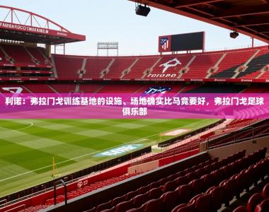 2025乐鱼体育在线利诺：弗拉门戈训练基地的设施、场地确实比马竞要好，弗拉门戈足球俱乐部