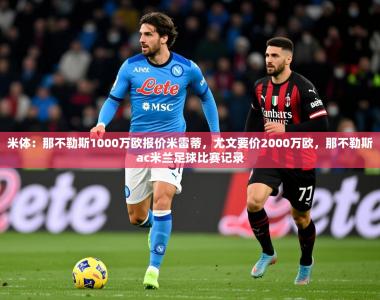 2025乐鱼体育下载米体：那不勒斯1000万欧报价米雷蒂，尤文要价2000万欧，那不勒斯ac米兰足球比赛记录