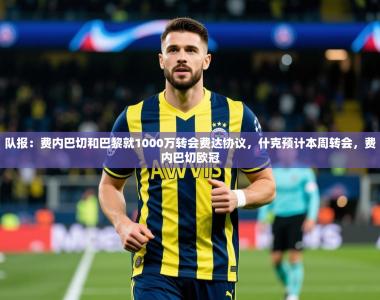 2025乐鱼体育中国官方入口队报：费内巴切和巴黎就1000万转会费达协议，什克预计本周转会，费内巴切欧冠