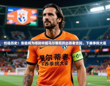 2025乐鱼体育在线登陆创造历史！鲁能将为得到中超马尔蒂尼开出养老合同，下赛季挑大梁