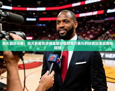 2025乐鱼体育在线热火跟队记者：热火前雇员涉嫌盗取价值数百万美元的珍贵纪念品面临指控