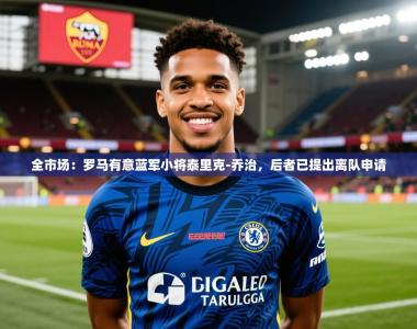 2025乐鱼体育在线网站全市场：罗马有意蓝军小将泰里克-乔治，后者已提出离队申请