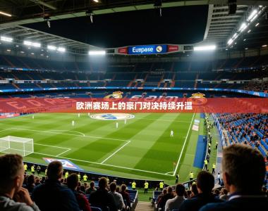 2026乐鱼体育app欧洲赛场上的豪门对决持续升温