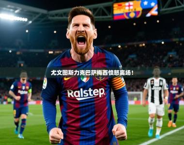 2026乐鱼体育入口登录官网app尤文图斯力克巴萨梅西愤怒离场！