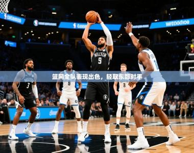 2025乐鱼体育官网在线登录入口篮网全队表现出色，轻取东部对手