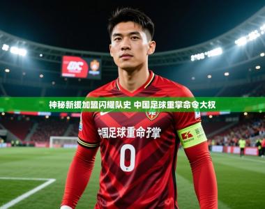 2025乐鱼体育app下载官网(中国)神秘新援加盟闪耀队史 中国足球重掌命令大权