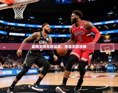 2025乐鱼体育在线登陆篮网主场击败猛龙，晋级东部决赛