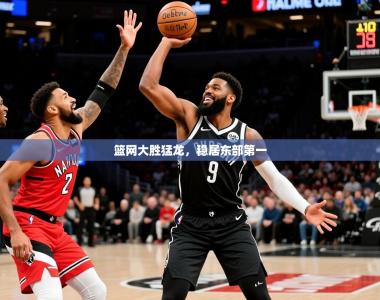 2025乐鱼体育app官网入口篮网大胜猛龙，稳居东部第一