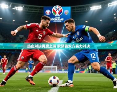 2025乐鱼体育官网在线登录入口热血对决再度上演 欧预赛双方实力对决