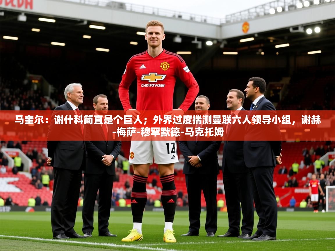 2025乐鱼体育官网在线登录入口马奎尔：谢什科简直是个巨人；外界过度揣测曼联六人领导小组，谢赫-梅萨-穆罕默德-马克托姆  第1张