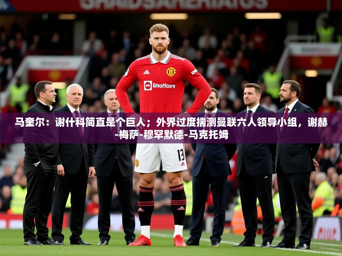 2025乐鱼体育官网在线登录入口马奎尔：谢什科简直是个巨人；外界过度揣测曼联六人领导小组，谢赫-梅萨-穆罕默德-马克托姆  第2张