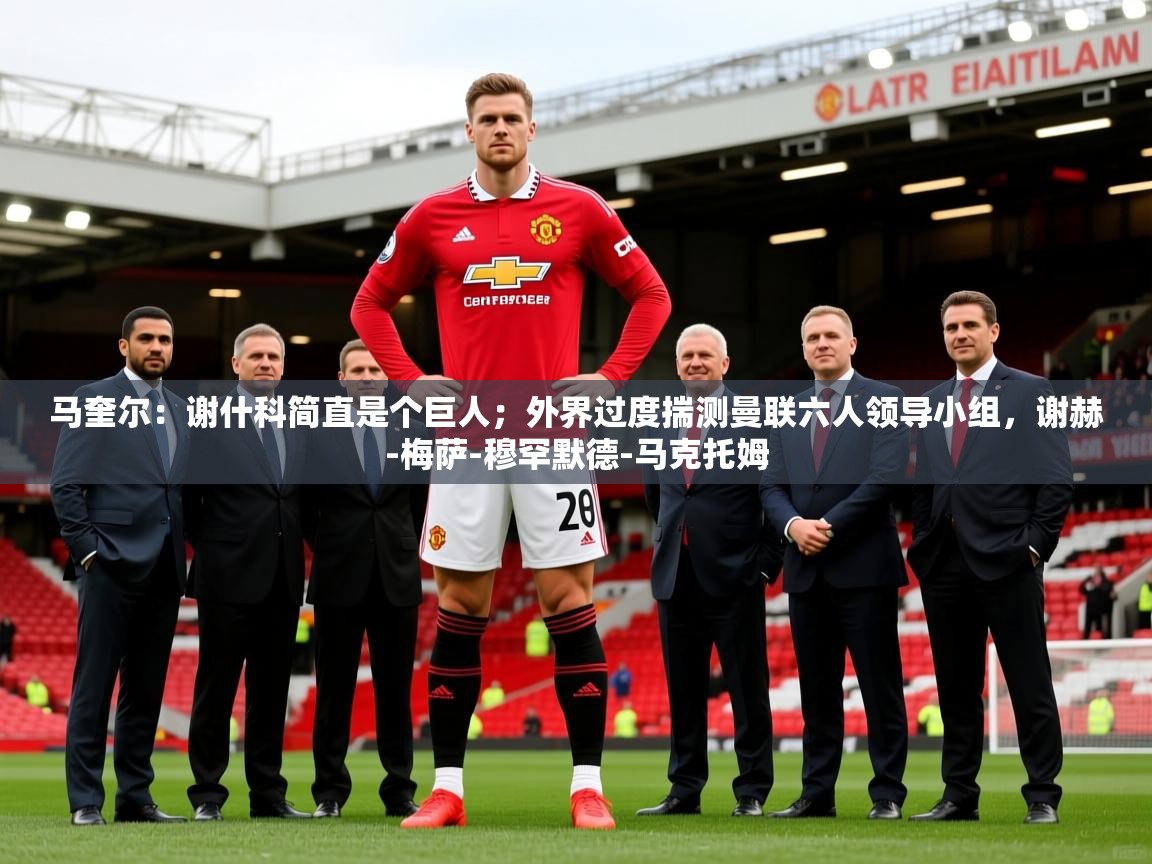 2025乐鱼体育官网在线登录入口马奎尔：谢什科简直是个巨人；外界过度揣测曼联六人领导小组，谢赫-梅萨-穆罕默德-马克托姆  第4张