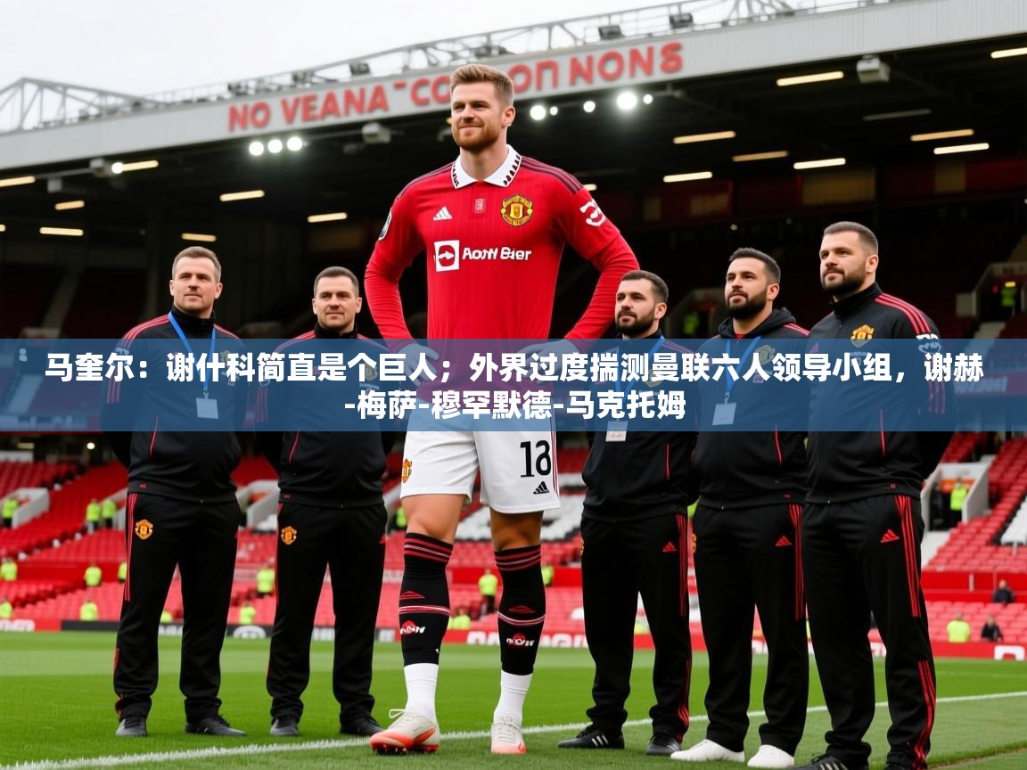 2025乐鱼体育官网在线登录入口马奎尔：谢什科简直是个巨人；外界过度揣测曼联六人领导小组，谢赫-梅萨-穆罕默德-马克托姆  第3张