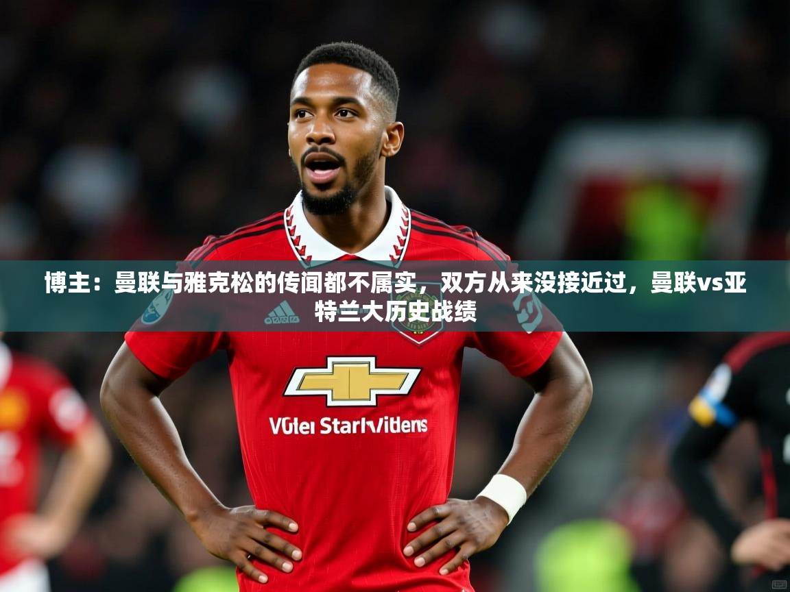 2025乐鱼体育网址博主:曼联与雅克松的传闻都不属实,双方从来没接近过,曼联vs亚特兰大历史战绩 第1张