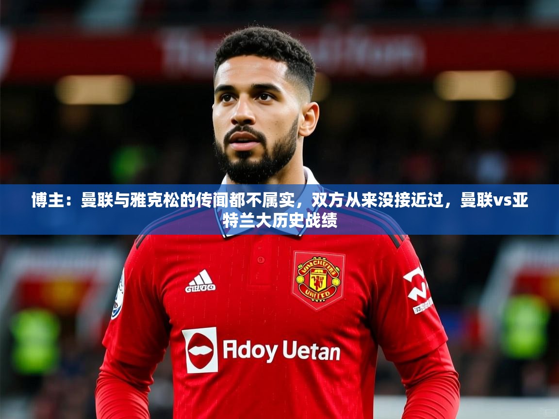 2025乐鱼体育网址博主:曼联与雅克松的传闻都不属实,双方从来没接近过,曼联vs亚特兰大历史战绩 第2张