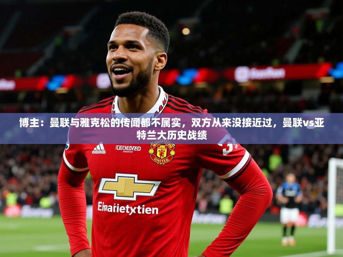 2025乐鱼体育网址博主:曼联与雅克松的传闻都不属实,双方从来没接近过,曼联vs亚特兰大历史战绩 第3张