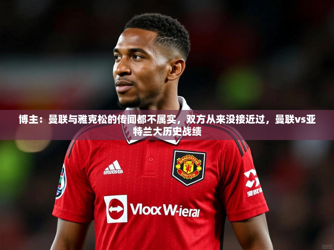 2025乐鱼体育网址博主:曼联与雅克松的传闻都不属实,双方从来没接近过,曼联vs亚特兰大历史战绩 第4张