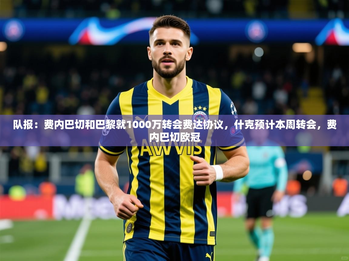 2025乐鱼体育中国官方入口队报：费内巴切和巴黎就1000万转会费达协议，什克预计本周转会，费内巴切欧冠  第1张