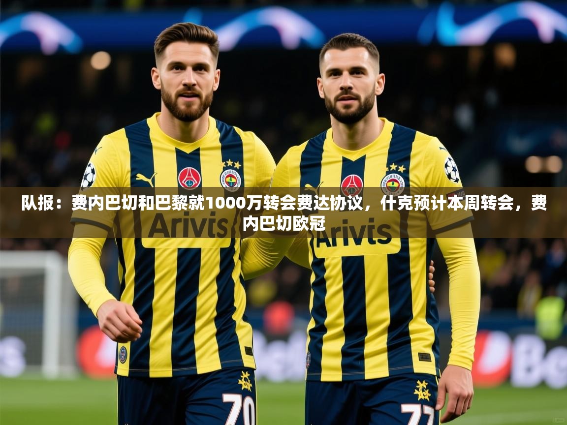 2025乐鱼体育中国官方入口队报：费内巴切和巴黎就1000万转会费达协议，什克预计本周转会，费内巴切欧冠  第2张
