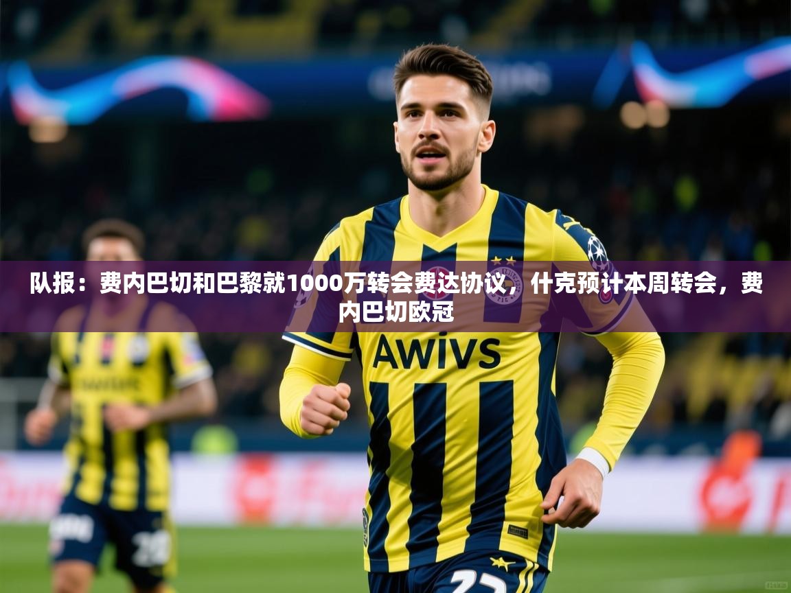 2025乐鱼体育中国官方入口队报：费内巴切和巴黎就1000万转会费达协议，什克预计本周转会，费内巴切欧冠  第3张