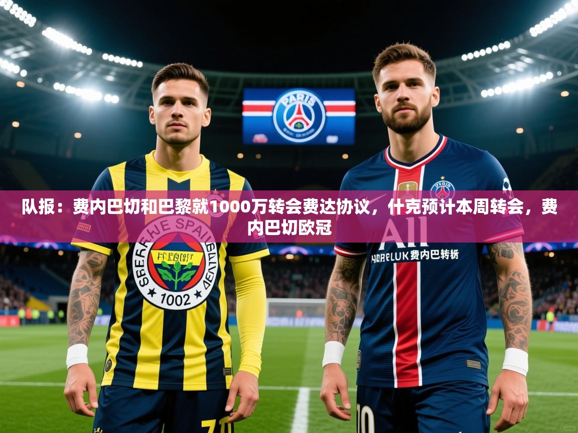 2025乐鱼体育中国官方入口队报：费内巴切和巴黎就1000万转会费达协议，什克预计本周转会，费内巴切欧冠  第4张